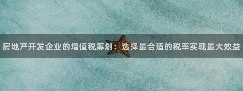 新宝5链接：房地产开发企业的增值税筹划：选择最合适的税率实现