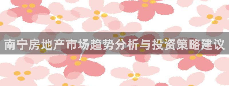 新宝5手机登陆：南宁房地产市场趋势分析与投资策略建议