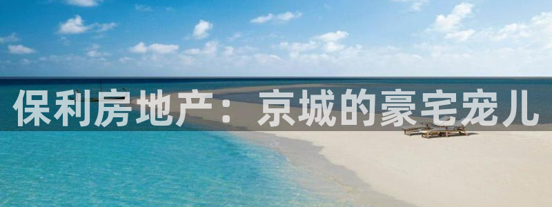 新宝5下载app：保利房地产：京城的豪宅宠儿