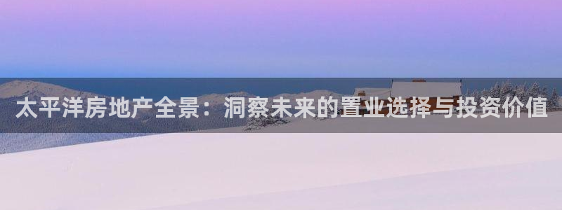 新宝5娱乐都：太平洋房地产全景：洞察未来的置业选择与投资价值