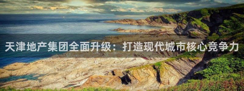 新宝5娱乐如：天津地产集团全面升级：打造现代城市核心竞争力